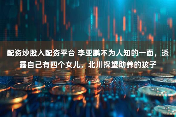 配资炒股入配资平台 李亚鹏不为人知的一面，透露自己有四个女儿，北川探望助养的孩子