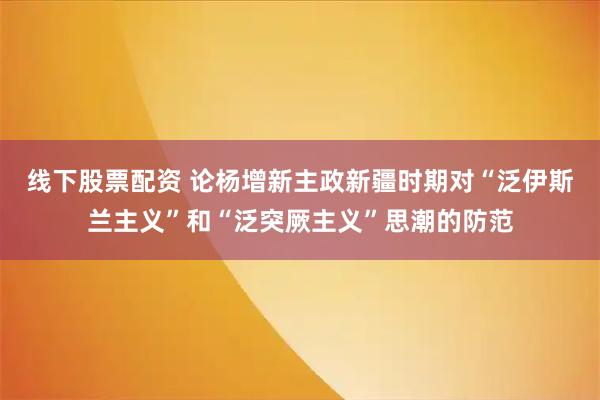 线下股票配资 论杨增新主政新疆时期对“泛伊斯兰主义”和“泛突厥主义”思潮的防范