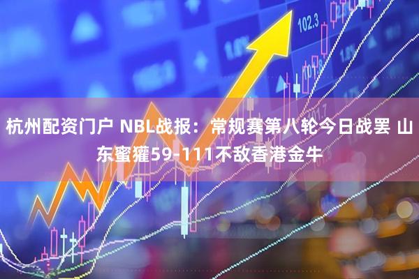 杭州配资门户 NBL战报：常规赛第八轮今日战罢 山东蜜獾59-111不敌香港金牛