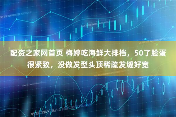 配资之家网首页 梅婷吃海鲜大排档，50了脸蛋很紧致，没做发型头顶稀疏发缝好宽