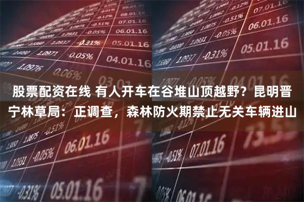 股票配资在线 有人开车在谷堆山顶越野？昆明晋宁林草局：正调查，森林防火期禁止无关车辆进山