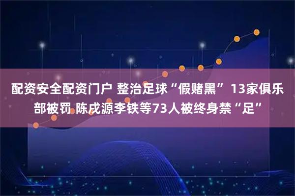 配资安全配资门户 整治足球“假赌黑” 13家俱乐部被罚 陈戌源李铁等73人被终身禁“足”