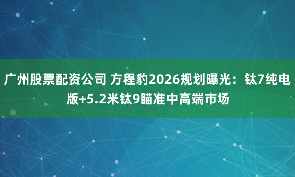 广州股票配资公司 方程豹2026规划曝光：钛7纯电版+5.2米钛9瞄准中高端市场