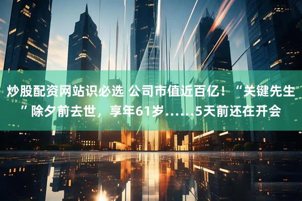 炒股配资网站识必选 公司市值近百亿！“关键先生”除夕前去世，享年61岁……5天前还在开会