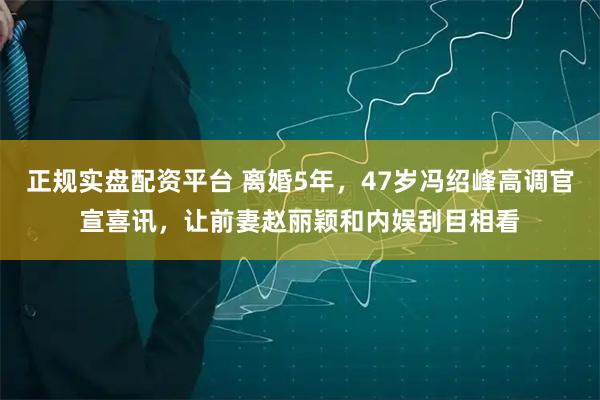正规实盘配资平台 离婚5年，47岁冯绍峰高调官宣喜讯，让前妻赵丽颖和内娱刮目相看