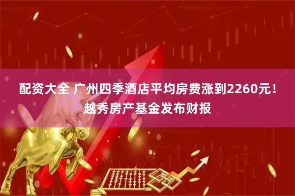 配资大全 广州四季酒店平均房费涨到2260元!越秀房产基金发布财报