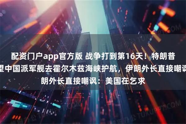 配资门户app官方版 战争打到第16天！特朗普公开喊话，希望中国派军舰去霍尔木兹海峡护航，伊朗外长直接嘲讽：美国在乞求