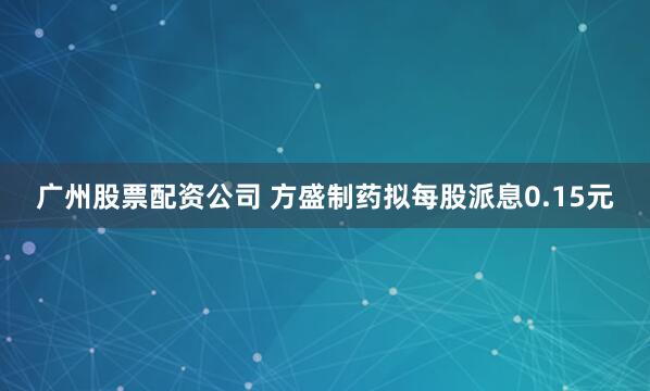 广州股票配资公司 方盛制药拟每股派息0.15元