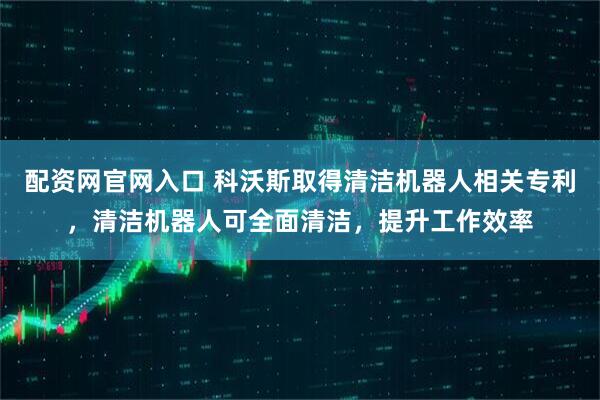 配资网官网入口 科沃斯取得清洁机器人相关专利，清洁机器人可全面清洁，提升工作效率