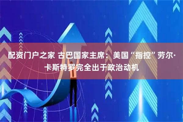 配资门户之家 古巴国家主席：美国“指控”劳尔·卡斯特罗完全出于政治动机