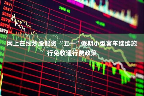 网上在线炒股配资 “五一”假期小型客车继续施行免收通行费政策