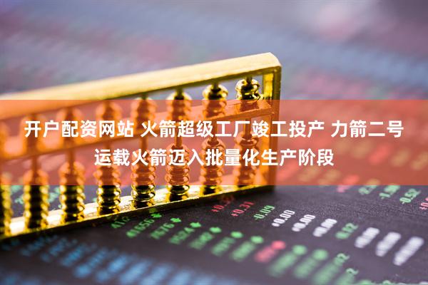 开户配资网站 火箭超级工厂竣工投产 力箭二号运载火箭迈入批量化生产阶段
